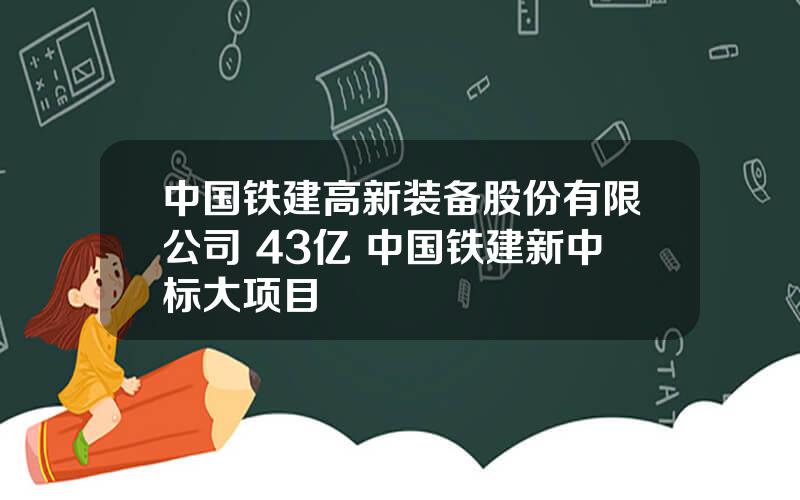 中国铁建高新装备股份有限公司 43亿 中国铁建新中标大项目
